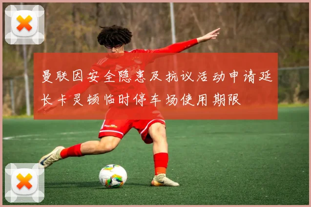 曼联因安全隐患及抗议活动申请延长卡灵顿临时停车场使用期限